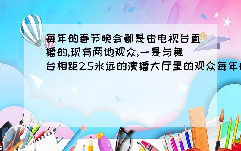 每年的春节晚会都是由电视台直播的,现有两地观众,一是与舞台相距25米远的演播大厅里的观众每年的春节晚会都是由电视台直播的,现有两地观众,一是与舞台相距25米远的演播大厅里的观众,