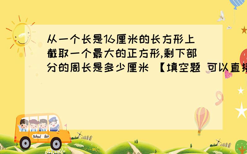 从一个长是16厘米的长方形上截取一个最大的正方形,剩下部分的周长是多少厘米 【填空题 可以直接给答案