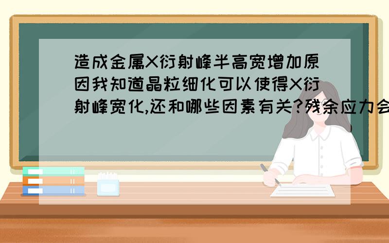 造成金属X衍射峰半高宽增加原因我知道晶粒细化可以使得X衍射峰宽化,还和哪些因素有关?残余应力会造成宽化吗?残余压应力和拉应力对宽化的影响是一样的吗?