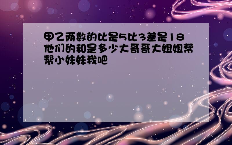 甲乙两数的比是5比3差是18他们的和是多少大哥哥大姐姐帮帮小妹妹我吧