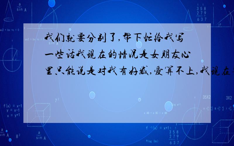 我们就要分别了,帮下忙给我写一些话我现在的情况是女朋友心里只能说是对我有好感,爱算不上,我现在要回去工作了,我怕感情慢慢淡了,因为我不会哄女孩子,也不会聊天,请写一些让他等我的