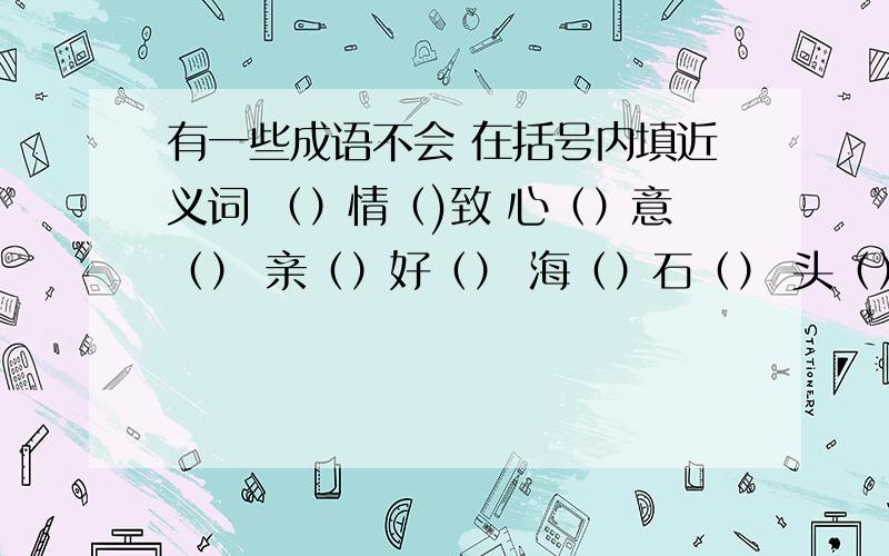 有一些成语不会 在括号内填近义词 （）情（)致 心（）意（） 亲（）好（） 海（）石（） 头（）目（） 在括号内填反义词 反（）还（） 呼（）抢（） （）材（）用 古（）今（） （）非