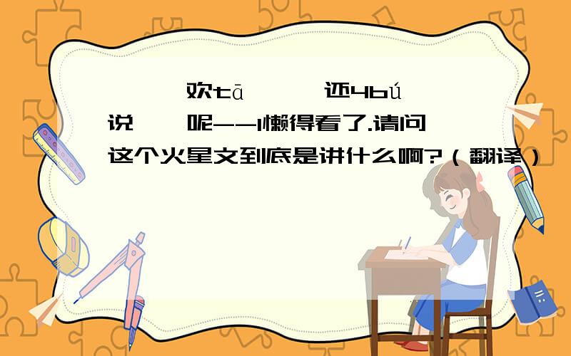 媞謓禧欢tā嚒、、还4bú澉说昰莪呢--l懒得看了.请问这个火星文到底是讲什么啊?（翻译）