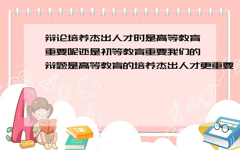 辩论培养杰出人才时是高等教育重要呢还是初等教育重要我们的辩题是高等教育的培养杰出人才更重要,急要!