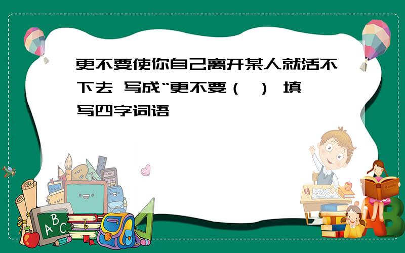 更不要使你自己离开某人就活不下去 写成“更不要（ ） 填写四字词语