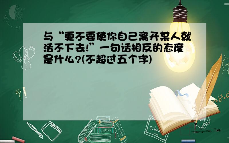 与“更不要使你自己离开某人就活不下去!”一句话相反的态度是什么?(不超过五个字)