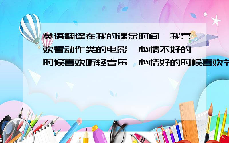 英语翻译在我的课余时间,我喜欢看动作类的电影,心情不好的时候喜欢听轻音乐,心情好的时候喜欢节奏感强的音乐,我喜欢吃水果,喝茶,摄影.我是一个安静的人,我喜欢一个人完成一个工作,我