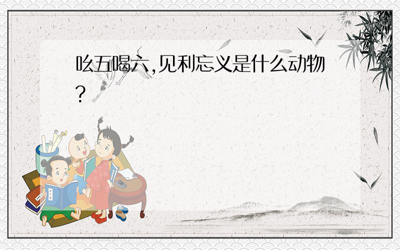 吆五喝六,见利忘义是什么动物?