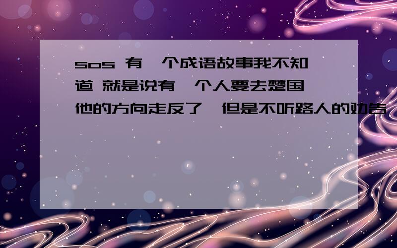 sos 有一个成语故事我不知道 就是说有一个人要去楚国,他的方向走反了,但是不听路人的劝告,还是向相反的方向走.大意好想是这样.我也说不清.但如果你凑合能看懂的