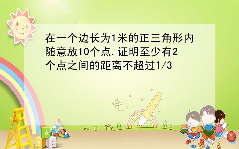 在一个边长为1米的正三角形内随意放10个点.证明至少有2个点之间的距离不超过1/3