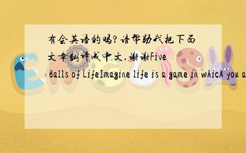 有会英语的吗?请帮助我把下面文章翻译成中文,谢谢Five Balls of LifeImagine life is a game in which you are juggling some five balls in the air. You name them work, family,health,friend and spirit and you're keeping all of these in