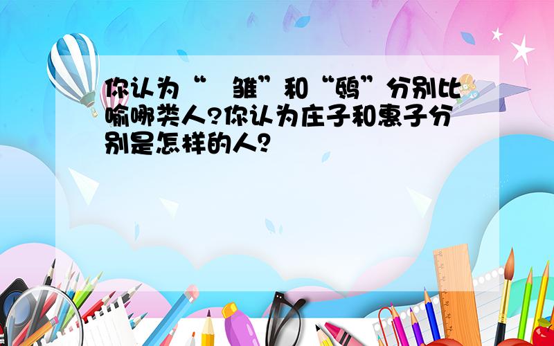 你认为“鹓雏”和“鸱”分别比喻哪类人?你认为庄子和惠子分别是怎样的人？