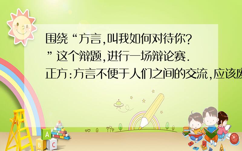 围绕“方言,叫我如何对待你?”这个辩题,进行一场辩论赛.正方:方言不便于人们之间的交流,应该废弃方言,全国都使用普通话.反方:方言也代表着一种文化,现在很多方言正在消失,救救方言吧.(