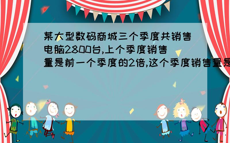 某大型数码商城三个季度共销售电脑2800台,上个季度销售量是前一个季度的2倍,这个季度销售量是上个季度的2 倍,前一个季度这家商城电脑多少台?