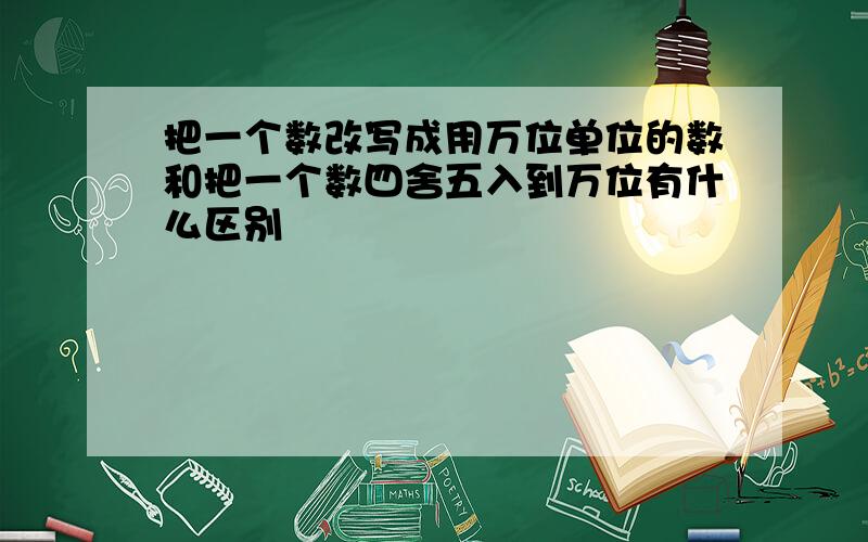 把一个数改写成用万位单位的数和把一个数四舍五入到万位有什么区别