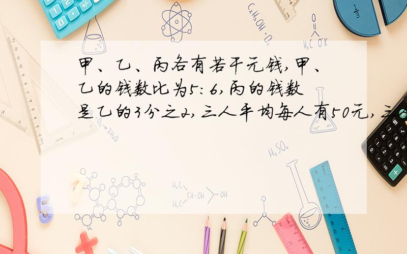 甲、乙、丙各有若干元钱,甲、乙的钱数比为5：6,丙的钱数是乙的3分之2,三人平均每人有50元,三人给有多少钱?