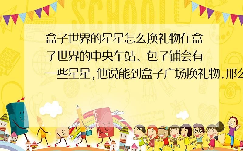 盒子世界的星星怎么换礼物在盒子世界的中央车站、包子铺会有一些星星,他说能到盒子广场换礼物.那么,在盒子广场哪里换礼物?