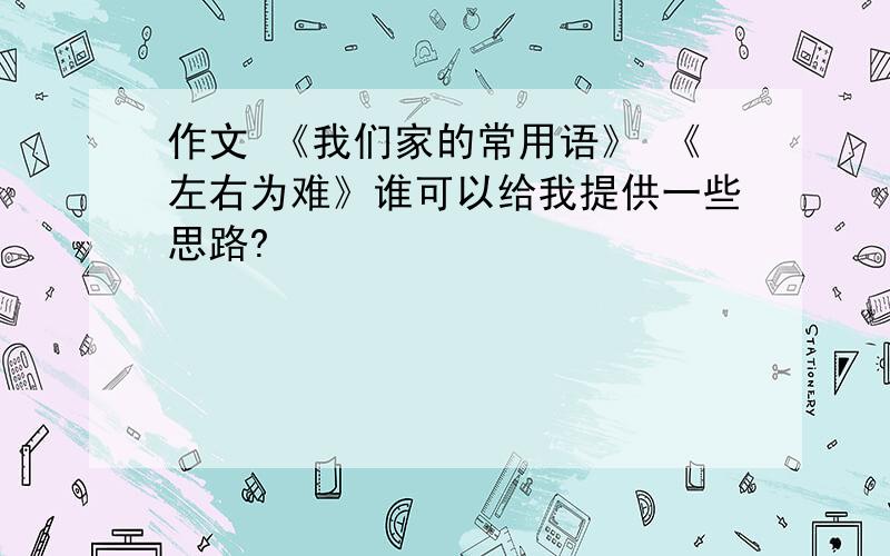 作文 《我们家的常用语》 《左右为难》谁可以给我提供一些思路?