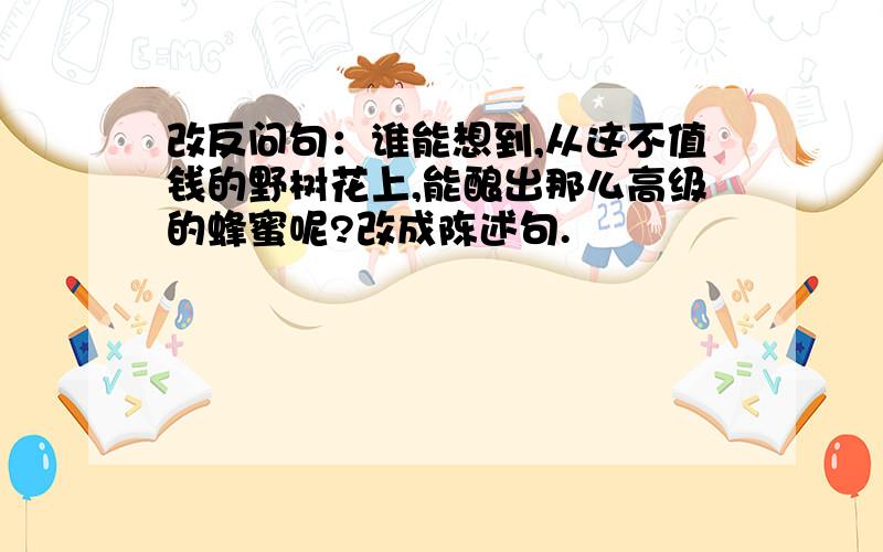 改反问句：谁能想到,从这不值钱的野树花上,能酿出那么高级的蜂蜜呢?改成陈述句.