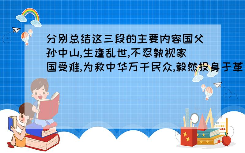 分别总结这三段的主要内容国父孙中山,生逢乱世,不忍孰视家国受难,为救中华万千民众,毅然投身于革命的洪流之中.此间遍尝挫折,屡遭苦难,在劫难重重,军阀混战中,他没有放弃.在黄花岗起义