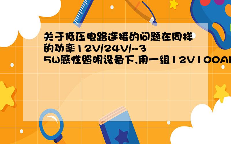 关于低压电路连接的问题在同样的功率12V/24V/--35W感性照明设备下,用一组12V100AH蓄电池和一组24V100AH蓄电池,哪种电池可以工作的时间更长?有什么计算公式吗?如果我是将两个12V的电池串联成24V,