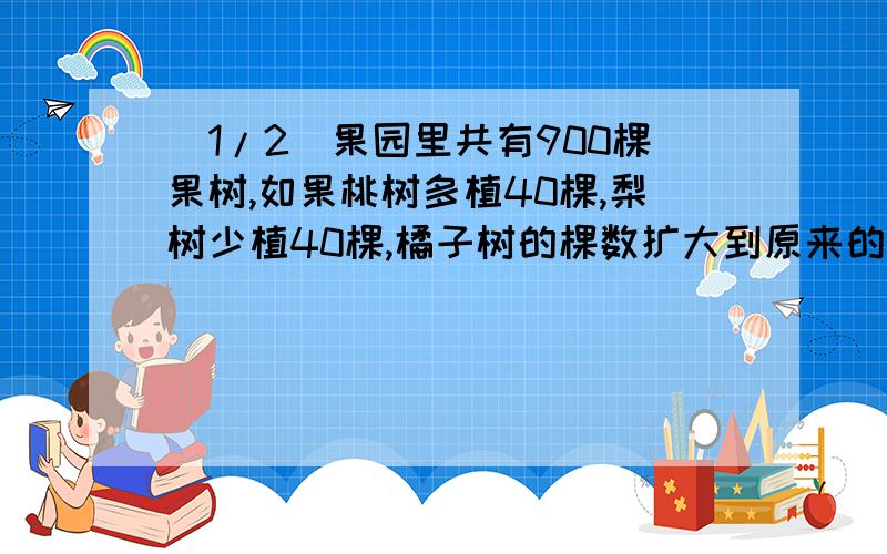 (1/2)果园里共有900棵果树,如果桃树多植40棵,梨树少植40棵,橘子树的棵数扩大到原来的3倍,苹果树的...(1/2)果园里共有900棵果树,如果桃树多植40棵,梨树少植40棵,橘子树的棵数扩大到原来的3倍,苹