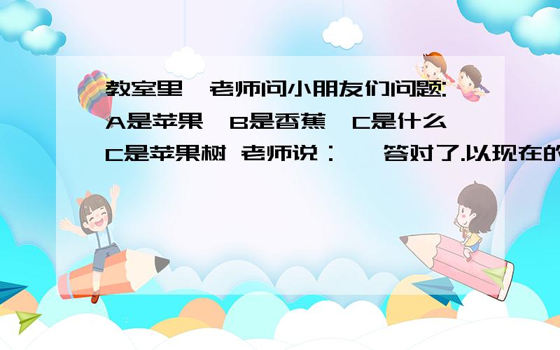 教室里,老师问小朋友们问题:A是苹果,B是香蕉,C是什么C是苹果树 老师说：嗯 答对了.以现在的场景问：A是教室里,老师问小朋友们问题:A是苹果,B是香蕉,C是什么C是苹果树 老师说：嗯 答对了.