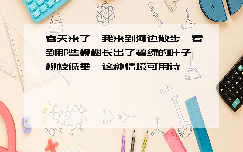 春天来了,我来到河边散步,看到那些柳树长出了碧绿的叶子,柳枝低垂,这种情境可用诗