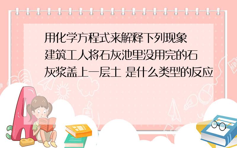 用化学方程式来解释下列现象 建筑工人将石灰池里没用完的石灰浆盖上一层土 是什么类型的反应