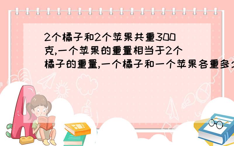 2个橘子和2个苹果共重300克,一个苹果的重量相当于2个橘子的重量,一个橘子和一个苹果各重多少克?