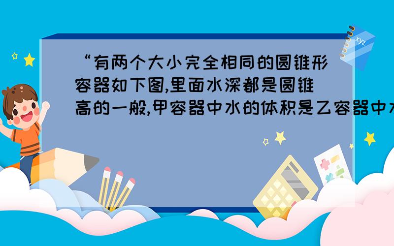 “有两个大小完全相同的圆锥形容器如下图,里面水深都是圆锥高的一般,甲容器中水的体积是乙容器中水的体积的多少倍?”我现在是六年级下册,这道题出自《百年学典》甲：r=1 R=2 乙：也是.