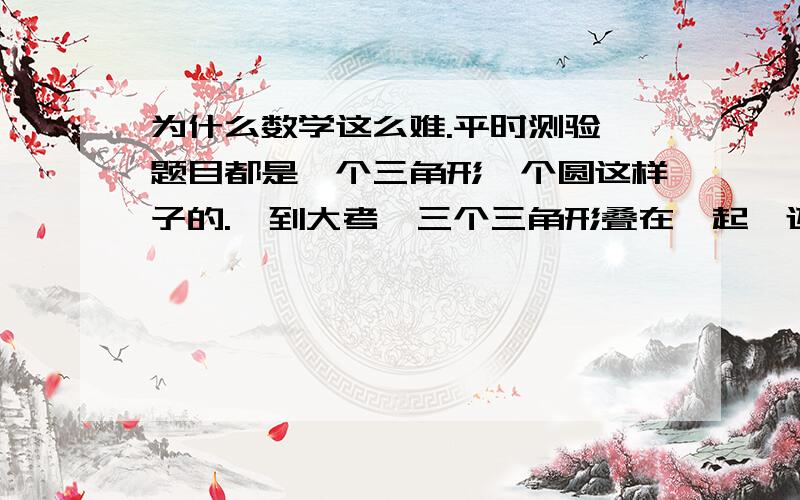 为什么数学这么难.平时测验,题目都是一个三角形一个圆这样子的.一到大考,三个三角形叠在一起,还好几个圆,甚至还放了条抛物线求解解析式.哪有这样的.怎么办?简洁明了的题目我会,还能得