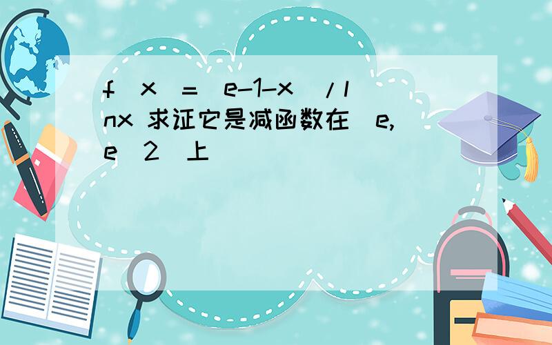 f(x)=(e-1-x)/lnx 求证它是减函数在[e,e^2]上