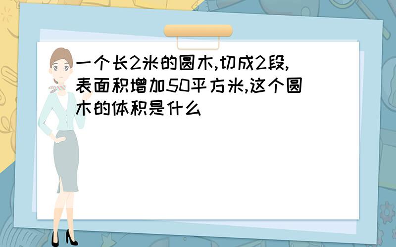 一个长2米的圆木,切成2段,表面积增加50平方米,这个圆木的体积是什么