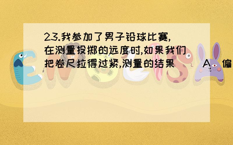 23.我参加了男子铅球比赛,在测量投掷的远度时,如果我们把卷尺拉得过紧,测量的结果（ ）A．偏大 B．偏小 C．不受影响 D．难确定24、有一支刻度不准的温度计,插入冰水混合物时读数为-3℃；