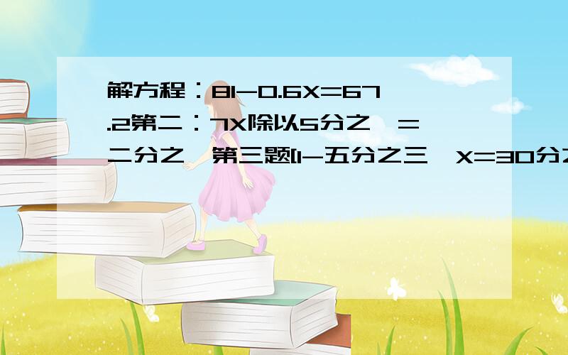 解方程：81-0.6X=67.2第二：7X除以5分之一=二分之一第三题[1-五分之三}X=30分之一