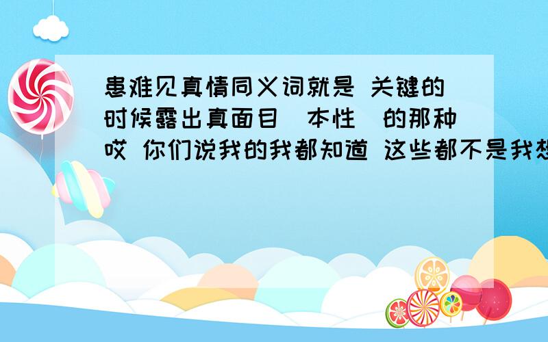 患难见真情同义词就是 关键的时候露出真面目（本性）的那种哎 你们说我的我都知道 这些都不是我想要的那种