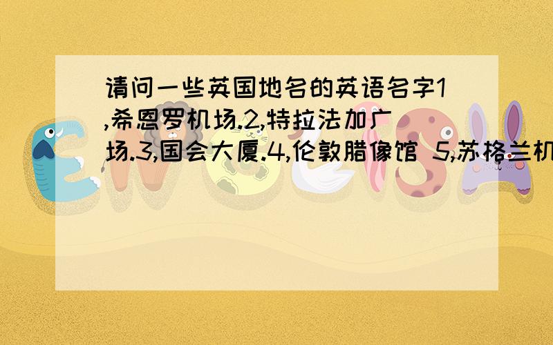 请问一些英国地名的英语名字1,希恩罗机场.2,特拉法加广场.3,国会大厦.4,伦敦腊像馆 5,苏格兰机场 6,苏格兰酒店.7,茶馆(怎么翻译?) 8,好莱乌环球剧场(美国) 急用~