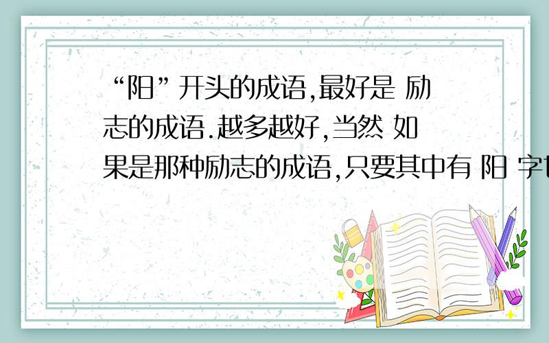 “阳”开头的成语,最好是 励志的成语.越多越好,当然 如果是那种励志的成语,只要其中有 阳 字也可以,