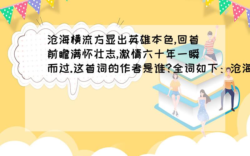 沧海横流方显出英雄本色,回首前瞻满怀壮志,激情六十年一瞬而过.这首词的作者是谁?全词如下：沧海横流方显出英雄本色,回首前瞻满怀壮志，激情六十年一瞬而过，历史的长河依然奔涌不