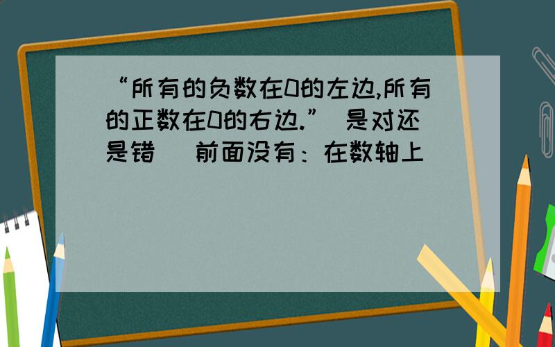 “所有的负数在0的左边,所有的正数在0的右边.” 是对还是错 （前面没有：在数轴上）