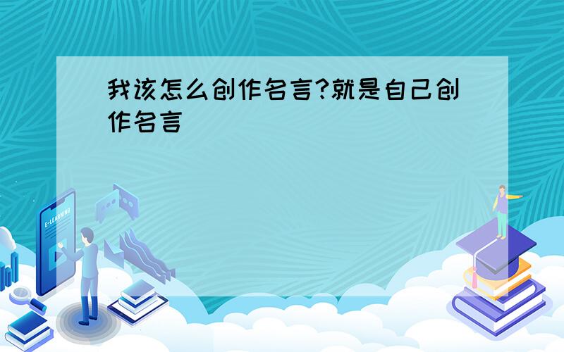 我该怎么创作名言?就是自己创作名言