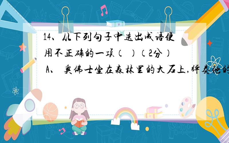 14、从下列句子中选出成语使用不正确的一项（ ）（2分） A、 奥佛士坐在森林里的大石上,弹奏他的七弦琴,几只狮子耐人寻味地伏在他面前.B、 天文学家告诉我们,距离太阳几万光年的星不计