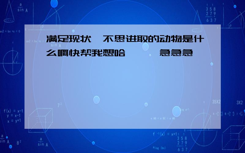 满足现状,不思进取的动物是什么啊快帮我想哈```急急急```