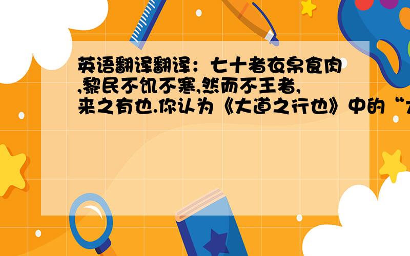 英语翻译翻译：七十者衣帛食肉,黎民不饥不寒,然而不王者,来之有也.你认为《大道之行也》中的“大道”与孟子主张的“王道”有没有什么区别?为什么?