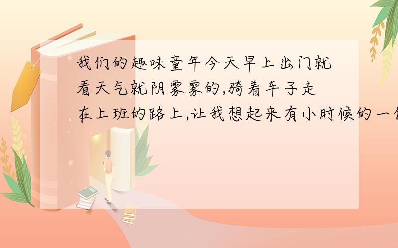 我们的趣味童年今天早上出门就看天气就阴雾雾的,骑着车子走在上班的路上,让我想起来有小时候的一件趣事：    那时好像是6、7岁吧,那天是星期日,下午很困,我就睡觉了,然后一直睡到晚上7