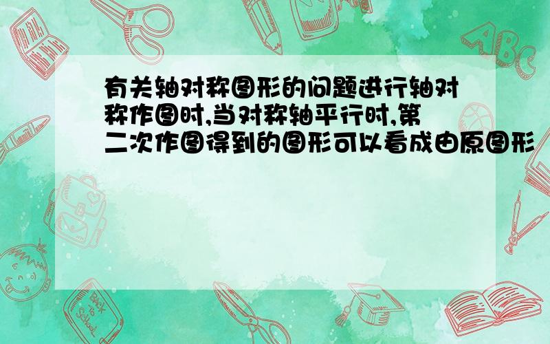 有关轴对称图形的问题进行轴对称作图时,当对称轴平行时,第二次作图得到的图形可以看成由原图形（ ）得到,如不平行则可以看成有原图形（ ）得到.