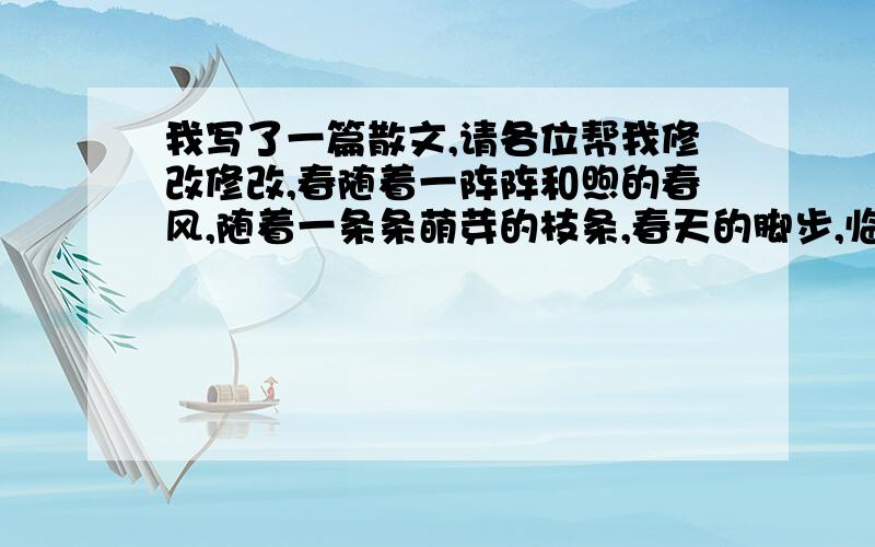 我写了一篇散文,请各位帮我修改修改,春随着一阵阵和煦的春风,随着一条条萌芽的枝条,春天的脚步,临近了.大地的一切都恢复了生机,万物揉了揉惺忪的双眼,开始了新的一年.山峰又重新披上