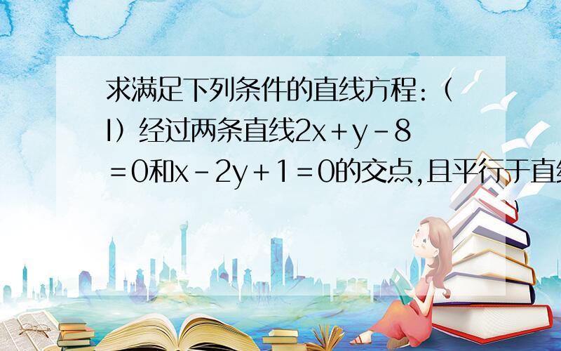 求满足下列条件的直线方程:（I）经过两条直线2x＋y－8＝0和x－2y＋1＝0的交点,且平行于直线4x-3y-7＝0；（II）经过两条直线2x－3y＋10＝0和3x＋4y－2＝0的交点,且垂直于直线3x－2y＋4＝0 ,