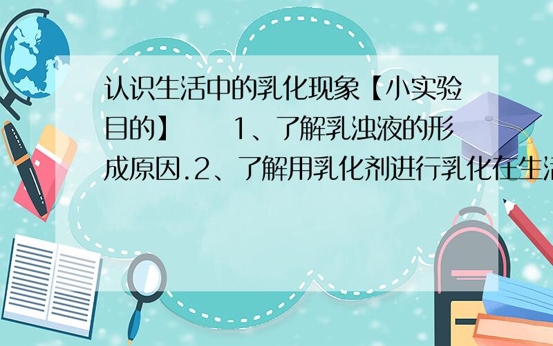 认识生活中的乳化现象【小实验目的】　　1、了解乳浊液的形成原因.2、了解用乳化剂进行乳化在生活中的应用.3、了解眼药水瓶替代滴管的神奇效果.【小实验用品】　　仪器：玻璃杯、眼